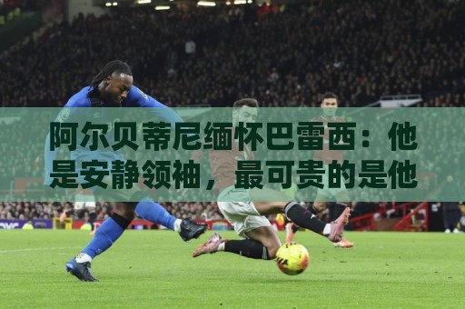 阿尔贝蒂尼缅怀巴雷西:他是安静领袖,最可贵的是他所传递的精神 阿尔贝蒂尼缅怀巴雷西:他是安静领袖,最可贵的是他所传递的精神