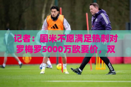 记者：国米不愿满足热刺对罗梅罗5000万欧要价，双方难以达成共识