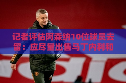 记者评估阿森纳10位球员去留：应尽量出售马丁内利和热苏斯