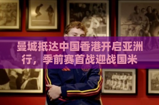 曼城抵达中国香港开启亚洲行,季前赛首战迎战国米 曼城抵达中国香港开启亚洲行,季前赛首战迎战国米