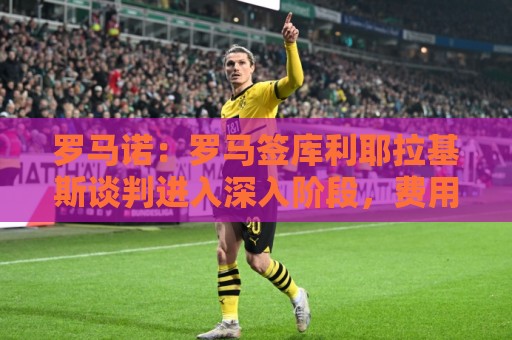 罗马诺：罗马签库利耶拉基斯谈判进入深入阶段，费用总价1500万欧