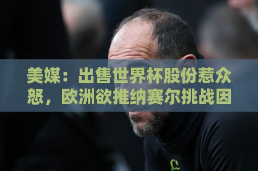 美媒:出售世界杯股份惹众怒,欧洲欲推纳赛尔挑战因凡蒂诺 美媒:出售世界杯股份惹众怒,欧洲欲推纳赛尔挑战因凡蒂诺