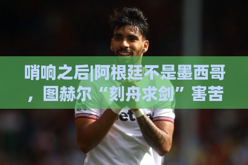 哨响之后|阿根廷不是墨西哥,图赫尔“刻舟求剑”害苦英格兰! 哨响之后|阿根廷不是墨西哥,图赫尔“刻舟求剑”害苦英格兰!