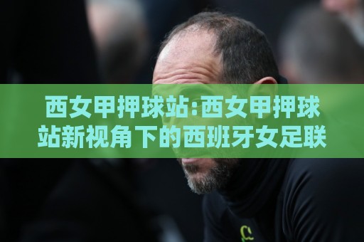 西女甲押球站:西女甲押球站新视角下的西班牙女足联赛观赛与数据玩法全接触🔥最全手机信誉博球站大球分析走地大全早盘文字 西女甲押球站:西女甲押球站新视角下的西班牙女足联赛观赛与数据玩法全接触🔥最全手机信誉博球站大球分析走地大全早盘文字