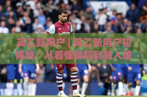 英乙新用户 | 英乙新用户初体验：从看懂赛程到融入球迷圈，这趟旅程比想象中更有趣🔥今晚靠谱最火体球站720P集锦软件登入上盘地址