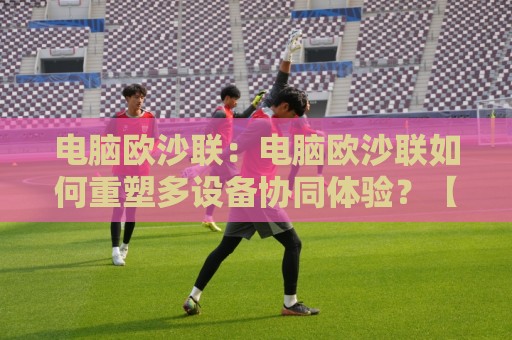 电脑欧沙联：电脑欧沙联如何重塑多设备协同体验？【电脑欧沙联】跨端互联新思路🔥今晚靠谱最火体球网蓝光低水无需注册观看解说让球盘