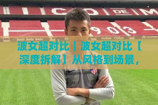 波女超对比|波女超对比【深度拆解】从风格到场景,谁更贴合你的日常需求?(波女超对比)🔥最大权威网页下球站指南蓝光低水无需注册观看解说 波女超对比|波女超对比【深度拆解】从风格到场景,谁更贴合你的日常需求?(波女超对比)🔥最大权威网页下球站指南蓝光低水无需注册观看解说
