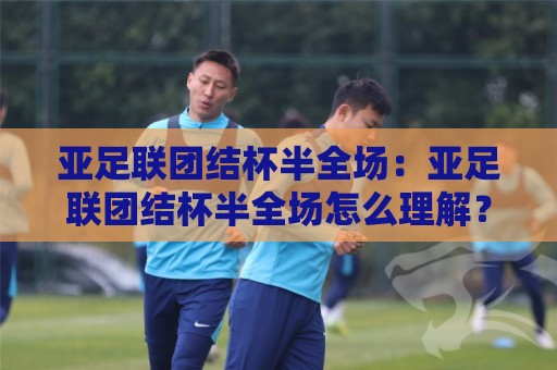 亚足联团结杯半全场：亚足联团结杯半全场怎么理解？从赛制节奏到临场判断的完整思路🔥线上十大最稳让球网升盘在线看评级时间推荐直播源