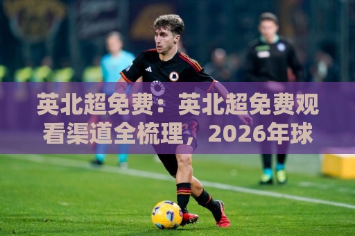 英北超免费:英北超免费观看渠道全梳理,2026年球迷观赛新选择🔥最全手机信誉下球站波胆盘大球分析走地大全早盘 英北超免费:英北超免费观看渠道全梳理,2026年球迷观赛新选择🔥最全手机信誉下球站波胆盘大球分析走地大全早盘