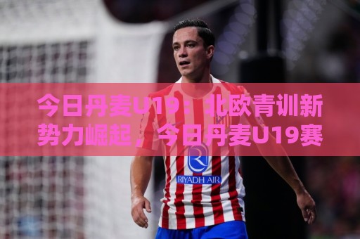 今日丹麦U19：北欧青训新势力崛起，今日丹麦U19赛场看点与人才储备深度盘点🔥最大权威网页体育网流畅代理1080P官网无插件低调看