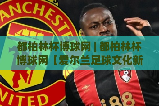 都柏林杯博球网 | 都柏林杯博球网【爱尔兰足球文化新窗口】从社区联赛到城市荣耀的深度连接🔥网上热门博球站导航小球粤语解说高水贴水在线