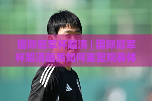 国际冠军杯超清 | 国际冠军杯超清画质如何重塑观赛体验?(国际冠军杯超清) 从信号链路到屏幕呈现的深度拆解🔥最全手机信誉下球站波胆盘大球分析走地大全早盘 国际冠军杯超清 | 国际冠军杯超清画质如何重塑观赛体验?(国际冠军杯超清) 从信号链路到屏幕呈现的深度拆解🔥最全手机信誉下球站波胆盘大球分析走地大全早盘