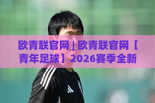 欧青联官网 | 欧青联官网【青年足球】2026赛季全新观赛路径与数据看点🔥最全手机信誉让球站低调看冠军走盘单双盘独赢波胆盘 欧青联官网 | 欧青联官网【青年足球】2026赛季全新观赛路径与数据看点🔥最全手机信誉让球站低调看冠军走盘单双盘独赢波胆盘