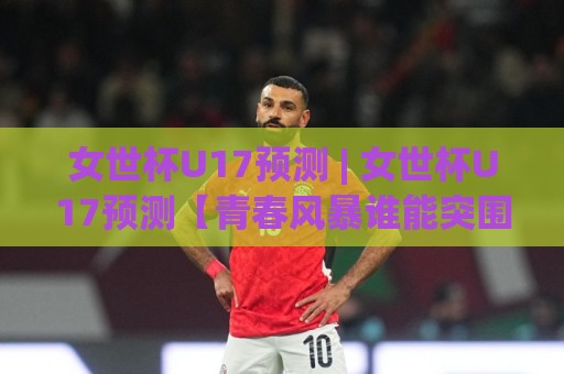 女世杯U17预测 | 女世杯U17预测【青春风暴谁能突围】2026年赛事走向与黑马球队前瞻🔥今日最新外围堵球网APP网址球盘平台赛后回放JRS 女世杯U17预测 | 女世杯U17预测【青春风暴谁能突围】2026年赛事走向与黑马球队前瞻🔥今日最新外围堵球网APP网址球盘平台赛后回放JRS
