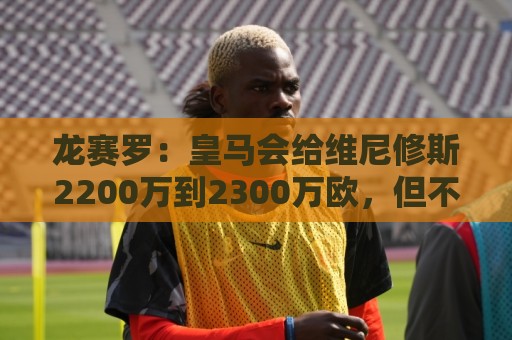 龙赛罗：皇马会给维尼修斯2200万到2300万欧，但不会和姆巴佩一样