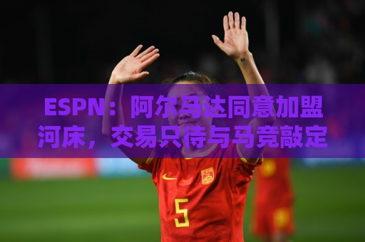 ESPN：阿尔马达同意加盟河床，交易只待与马竞敲定细节即可完成