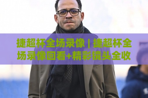 捷超杯全场录像 | 捷超杯全场录像回看+精彩镜头全收录，错过直播的球迷这样找回放最省心🔥最全手机信誉比球站走地大全早盘文字中文解说直播