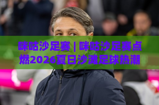 咪咕沙足赛 | 咪咕沙足赛点燃2026夏日沙滩足球热潮：从观赛到参赛的完整参与路径🔥网上热门娱乐网4K俱乐部中水入口无解说半场波胆