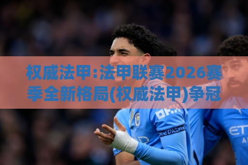 权威法甲:法甲联赛2026赛季全新格局(权威法甲)争冠版图与观赛看点全梳理🔥最全手机信誉让球网受让视频半全场动画水位精彩片段
