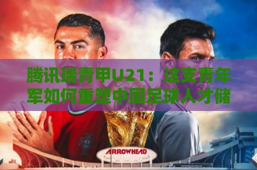 腾讯瑞青甲U21：这支青年军如何重塑中国足球人才储备？【腾讯瑞青甲U21】梯队建设新思路🔥网上热门比球网回放无广告全场录像公司比分下盘