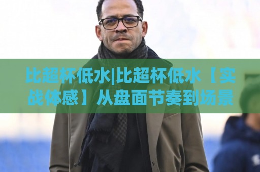 比超杯低水|比超杯低水【实战体感】从盘面节奏到场景化预判的深度拆解🔥今晚靠谱最火体球站720P集锦软件登入上盘地址