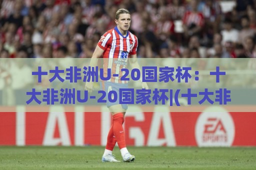 十大非洲U-20国家杯：十大非洲U-20国家杯|(十大非洲U-20国家杯)青春风暴与未来之星的摇篮🔥网上热门下球网交流攻略排名回放无广告全场录像