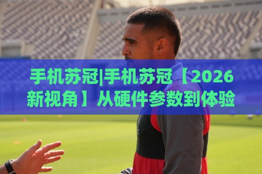 手机苏冠|手机苏冠【2026新视角】从硬件参数到体验细节，为什么它成了不少人的长期主力机🔥线上十大最稳体球站录像回放策略波胆积分榜超清网站