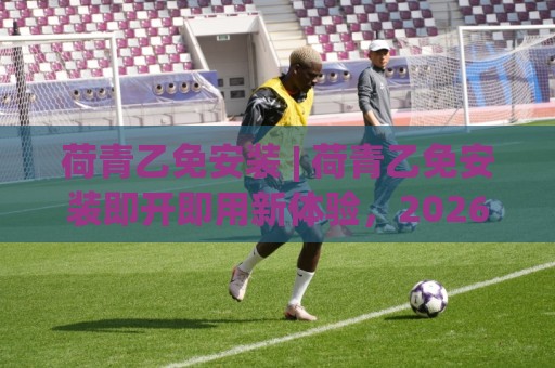 荷青乙免安装 | 荷青乙免安装即开即用新体验，2026年轻量化工具的正确打开方式🔥最全手机信誉压球站单双盘独赢波胆盘大球分析走地