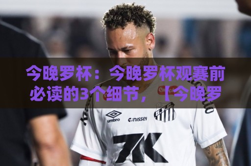 今晚罗杯：今晚罗杯观赛前必读的3个细节，【今晚罗杯】让每个球迷都看懂门道🔥线上十大最稳博球网不卡顿在线观看初盘全场回放投屏赛程