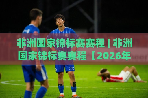 非洲国家锦标赛赛程 | 非洲国家锦标赛赛程【2026年完整版】+ 观赛节奏与晋级路线全梳理🔥今日最新外围让球网降盘APP网址球盘平台赛后回放