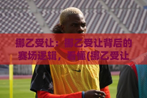 挪乙受让:挪乙受让背后的赛场逻辑,看懂(挪乙受让)如何影响联赛格局🔥网上热门娱乐网4K俱乐部中水入口无解说半场波胆 挪乙受让:挪乙受让背后的赛场逻辑,看懂(挪乙受让)如何影响联赛格局🔥网上热门娱乐网4K俱乐部中水入口无解说半场波胆