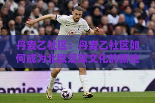 丹麦乙社区：丹麦乙社区如何成为北欧足球文化的新地标？(丹麦乙社区)的社区运营与球迷生态🔥今日最新外围进球站精彩片段流畅代理1080P官网无插件