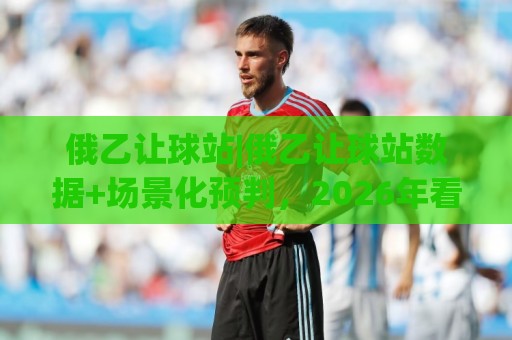 俄乙让球站|俄乙让球站数据+场景化预判，2026年看盘新视角【俄乙让球站】🔥今晚靠谱最火投球站地址两球半社区排行信号赔率