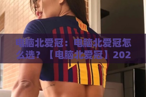 电脑北爱冠：电脑北爱冠怎么选？【电脑北爱冠】2026年高口碑配置思路与场景化搭配建议🔥网上热门押球网登录交流攻略排名回放无广告