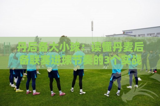 丹后备大小球：读懂丹麦后备联赛进球节奏的3个实战视角，丹后备大小球怎么判断更稳？🔥网上热门投球网排名回放无广告全场录像公司比分
