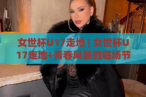 女世杯U17走地 | 女世杯U17走地+青春风暴的临场节奏感：从开场哨到补时阶段的观察乐趣🔥今晚靠谱最火娱乐网文字中文解说直播指南蓝光低水
