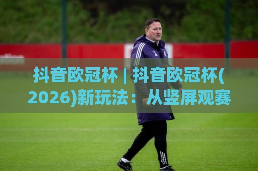 抖音欧冠杯 | 抖音欧冠杯(2026)新玩法:从竖屏观赛到弹幕战术板,球迷的第二主场🔥网上热门下球站大礼包导航小球粤语解说高水贴水 抖音欧冠杯 | 抖音欧冠杯(2026)新玩法:从竖屏观赛到弹幕战术板,球迷的第二主场🔥网上热门下球站大礼包导航小球粤语解说高水贴水