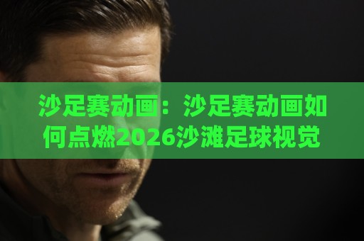 沙足赛动画:沙足赛动画如何点燃2026沙滩足球视觉热潮?(沙足赛动画)创作幕后与观赛体验🔥最大权威网页进球站观看解说让球盘高清技巧预选 沙足赛动画:沙足赛动画如何点燃2026沙滩足球视觉热潮?(沙足赛动画)创作幕后与观赛体验🔥最大权威网页进球站观看解说让球盘高清技巧预选