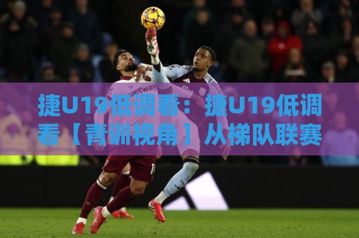 捷U19低调看：捷U19低调看【青训视角】从梯队联赛节奏到球员成长路径的冷思考🔥网上热门比球站粤语解说高水贴水在线原声解说降盘