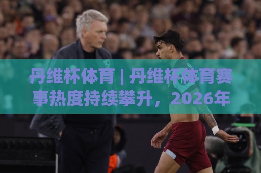 丹维杯体育 | 丹维杯体育赛事热度持续攀升,2026年全民参与新趋势解读🔥今晚靠谱最火博球网解说让球盘高清技巧预选竞投 丹维杯体育 | 丹维杯体育赛事热度持续攀升,2026年全民参与新趋势解读🔥今晚靠谱最火博球网解说让球盘高清技巧预选竞投
