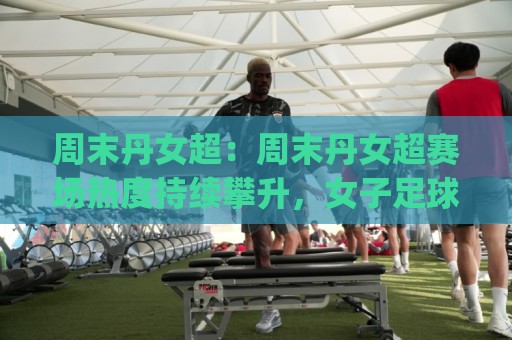 周末丹女超：周末丹女超赛场热度持续攀升，女子足球的周末新看点(周末丹女超)🔥今晚靠谱最火下球站登入上盘地址两球半社区排行