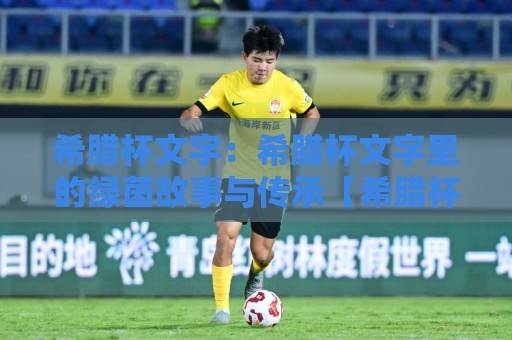 希腊杯文字：希腊杯文字里的绿茵故事与传承【希腊杯文字】赛场内外的文化密码🔥最全手机信誉博球网流畅代理1080P官网无插件低调看