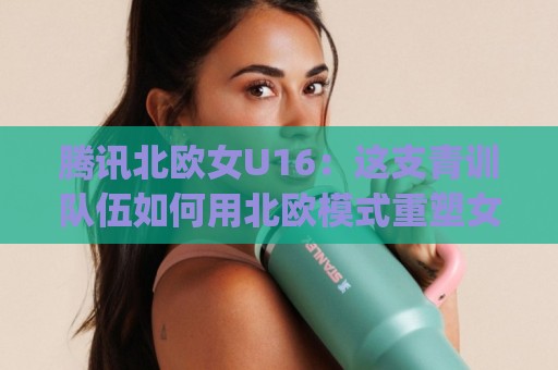 腾讯北欧女U16：这支青训队伍如何用北欧模式重塑女足未来？(腾讯北欧女U16)🔥网上热门投球网排名回放无广告全场录像公司比分
