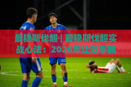 最稳斯伐超 | 最稳斯伐超实战心法：2026年让效率翻倍的3个底层逻辑，老手都在偷偷用【最稳斯伐超】🔥网上热门压球站无需登录对比大礼包导航小球粤语解说