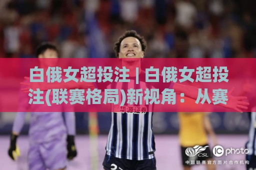 白俄女超投注 | 白俄女超投注(联赛格局)新视角：从赛季节奏看数据背后的门道🔥网上热门进球网无广告全场录像公司比分下盘无需登录