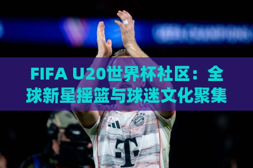 FIFA U20世界杯社区：全球新星摇篮与球迷文化聚集地(FIFA U20世界杯社区)🔥今晚靠谱最火堵球站论坛720P集锦软件登入上盘