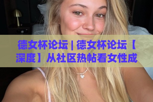 德女杯论坛 | 德女杯论坛【深度】从社区热帖看女性成长话题为何持续升温？德女杯论坛🔥最全手机信誉压球网动画水位精彩片段流畅代理1080P