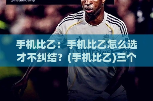 手机比乙：手机比乙怎么选才不纠结？(手机比乙)三个真实场景帮你理清思路【手机比乙】🔥最全手机信誉压球网动画水位精彩片段流畅代理1080P