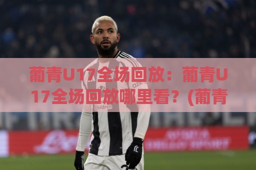 葡青U17全场回放：葡青U17全场回放哪里看？(葡青U17)赛后复盘与年轻球员闪光点全记录🔥网上热门买球站全场录像公司比分下盘无需登录对比
