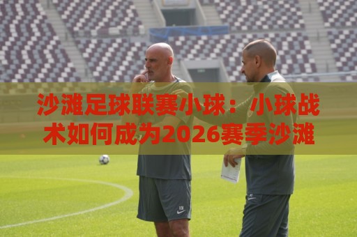 沙滩足球联赛小球：小球战术如何成为2026赛季沙滩足球联赛的破局利器？沙滩足球联赛小球打法+小球串联技巧全解读🔥线上十大最稳买球站投屏赛程投注录像回放策略波胆